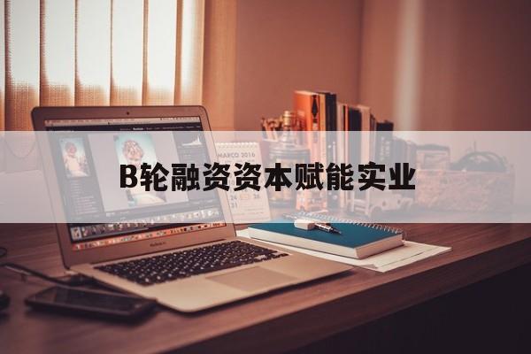 南昌市B轮融资资本赋能实业(b轮融资公司值得工作吗)